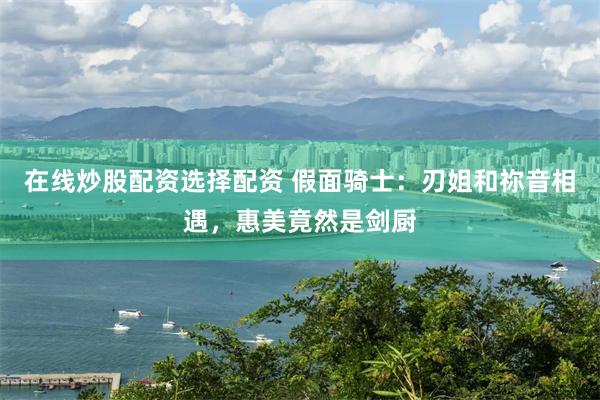 在线炒股配资选择配资 假面骑士：刃姐和祢音相遇，惠美竟然是剑厨