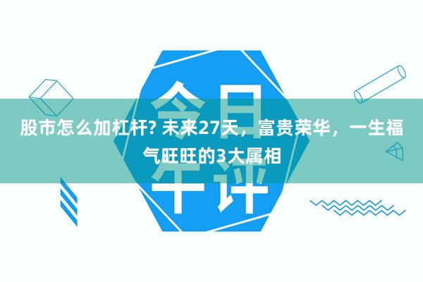 股市怎么加杠杆? 未来27天，富贵荣华，一生福气旺旺的3大属相