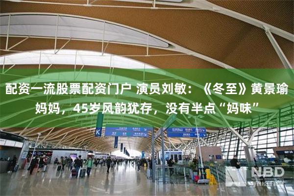 配资一流股票配资门户 演员刘敏：《冬至》黄景瑜妈妈，45岁风韵犹存，没有半点“妈味”