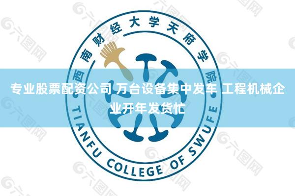 专业股票配资公司 万台设备集中发车 工程机械企业开年发货忙