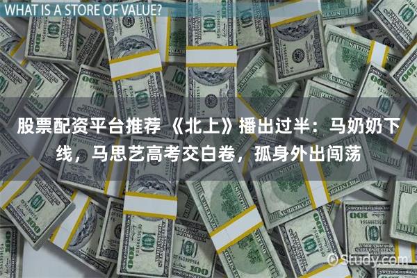 股票配资平台推荐 《北上》播出过半：马奶奶下线，马思艺高考交白卷，孤身外出闯荡