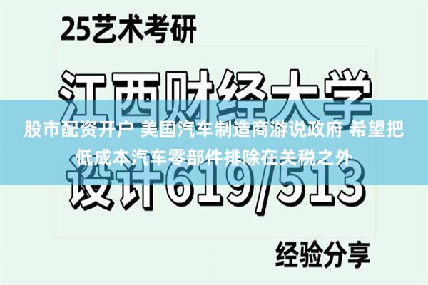 股市配资开户 美国汽车制造商游说政府 希望把低成本汽车零部件排除在关税之外