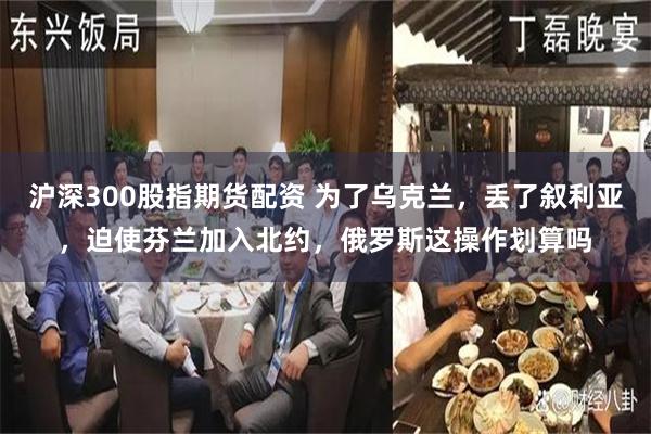 沪深300股指期货配资 为了乌克兰，丢了叙利亚，迫使芬兰加入北约，俄罗斯这操作划算吗