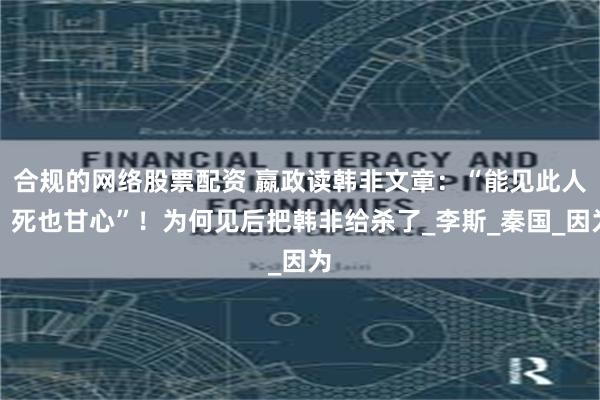合规的网络股票配资 嬴政读韩非文章：“能见此人，死也甘心”！为何见后把韩非给杀了_李斯_秦国_因为