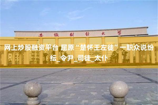 网上炒股融资平台 屈原“楚怀王左徒”一职众说纷纭_令尹_司徒_太仆