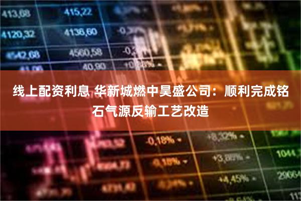 线上配资利息 华新城燃中昊盛公司：顺利完成铭石气源反输工艺改造