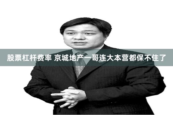股票杠杆费率 京城地产一哥连大本营都保不住了