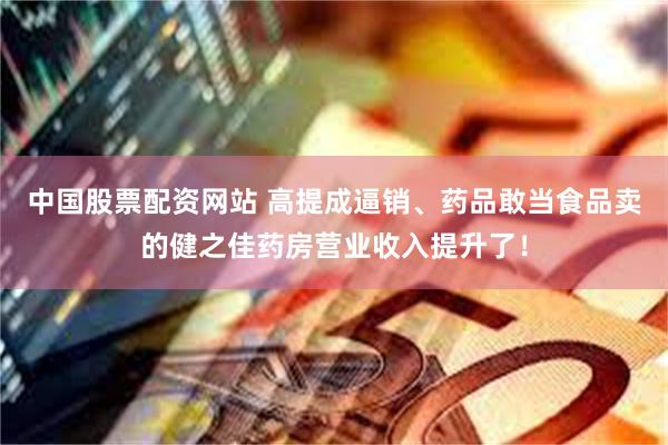 中国股票配资网站 高提成逼销、药品敢当食品卖的健之佳药房营业收入提升了！