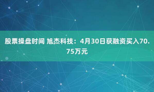 股票操盘时间 旭杰科技：4月30日获融资买入70.75万元