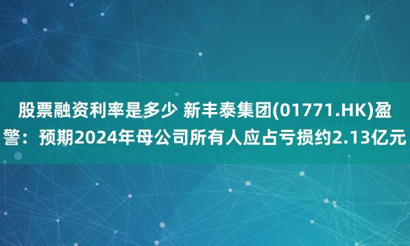 股票融资利率是多少 新丰泰集团(01771.HK)盈警：预期2024年母公司所有人应占亏损约2.13亿元