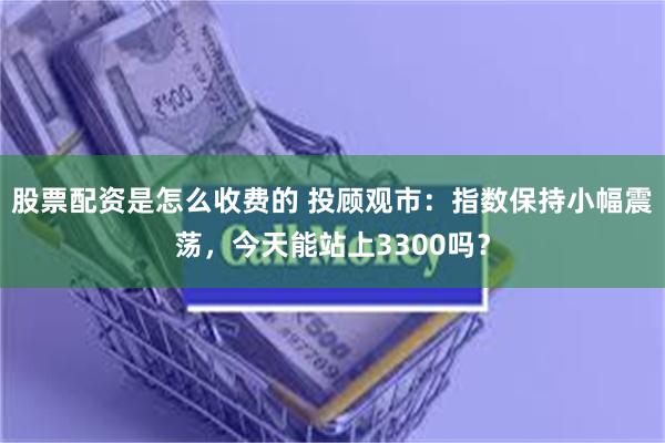 股票配资是怎么收费的 投顾观市：指数保持小幅震荡，今天能站上3300吗？
