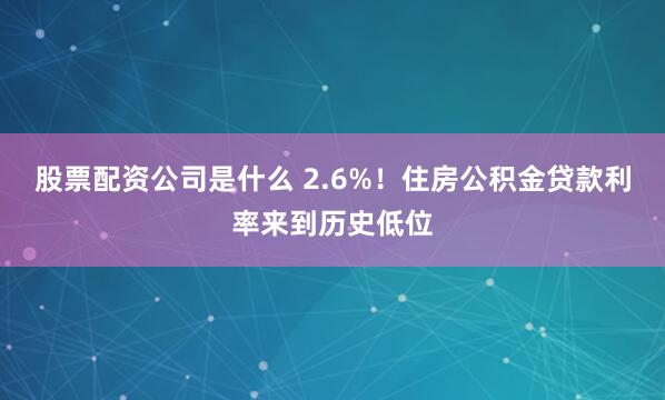 股票配资公司是什么 2.6%！住房公积金贷款利率来到历史低位