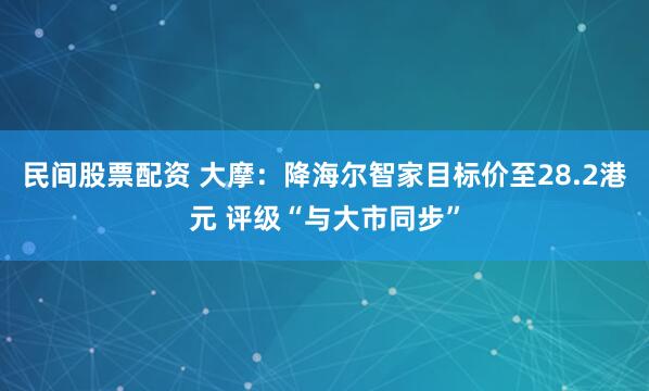 民间股票配资 大摩：降海尔智家目标价至28.2港元 评级“与大市同步”