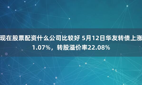 现在股票配资什么公司比较好 5月12日华友转债上涨1.07%，转股溢价率22.08%