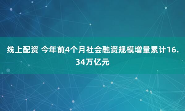 线上配资 今年前4个月社会融资规模增量累计16.34万亿元