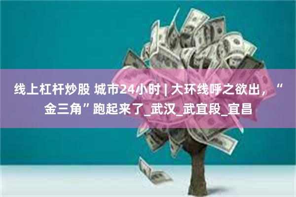 线上杠杆炒股 城市24小时 | 大环线呼之欲出，“金三角”跑起来了_武汉_武宜段_宜昌