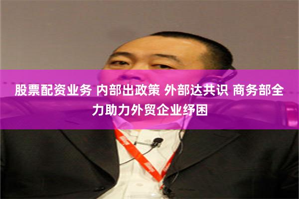 股票配资业务 内部出政策 外部达共识 商务部全力助力外贸企业纾困