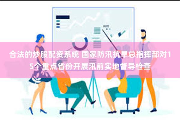 合法的炒股配资系统 国家防汛抗旱总指挥部对15个重点省份开展汛前实地督导检查