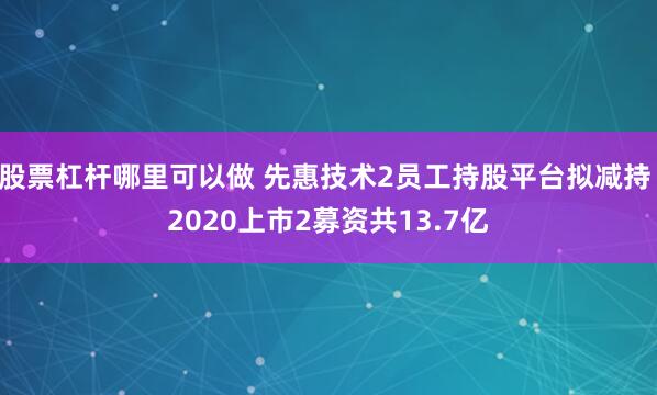 股票杠杆哪里可以做 先惠技术2员工持股平台拟减持 2020上市2募资共13.7亿