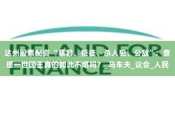 达州股票配资 “暴君、叛徒、杀人犯、公敌”：查理一世国王真的如此不堪吗？_马车夫_议会_人民