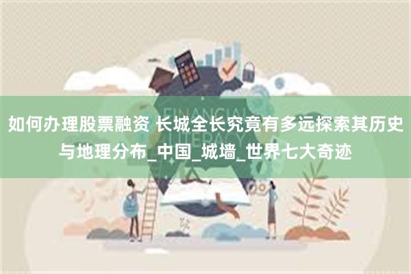如何办理股票融资 长城全长究竟有多远探索其历史与地理分布_中国_城墙_世界七大奇迹