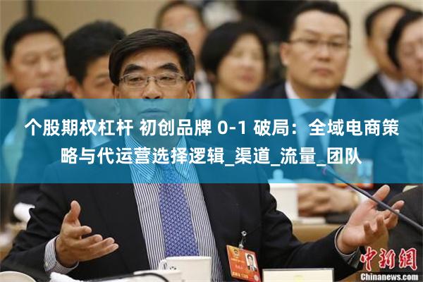 个股期权杠杆 初创品牌 0-1 破局：全域电商策略与代运营选择逻辑_渠道_流量_团队
