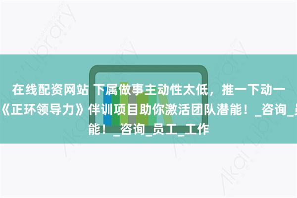 在线配资网站 下属做事主动性太低，推一下动一下？领石《正环领导力》伴训项目助你激活团队潜能！_咨询_员工_工作