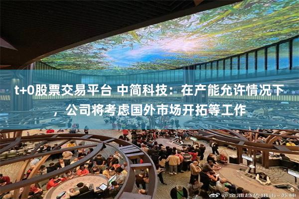 t+0股票交易平台 中简科技：在产能允许情况下，公司将考虑国外市场开拓等工作