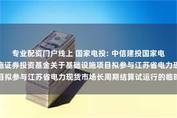 专业配资门户线上 国家电投: 中信建投国家电投新能源封闭式基础设施证券投资基金关于基础设施项目拟参与江苏省电力现货市场长周期结算试运行的临时公告