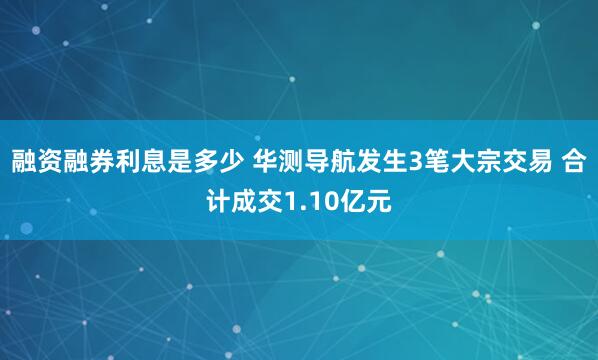 融资融券利息是多少 华测导航发生3笔大宗交易 合计成交1.10亿元