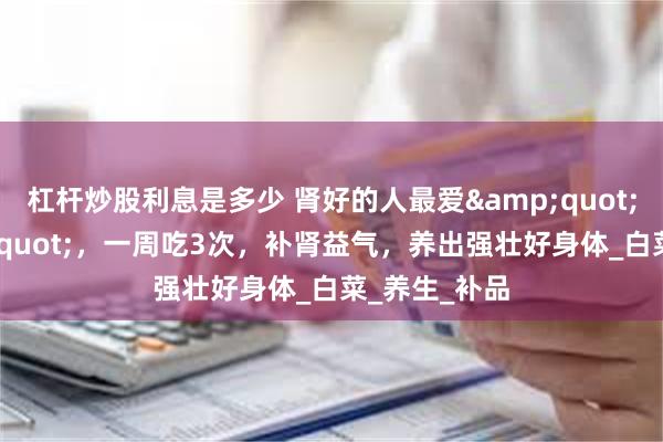 杠杆炒股利息是多少 肾好的人最爱&quot;蒸菜&quot;，一周吃3次，补肾益气，养出强壮好身体_白菜_养生_补品