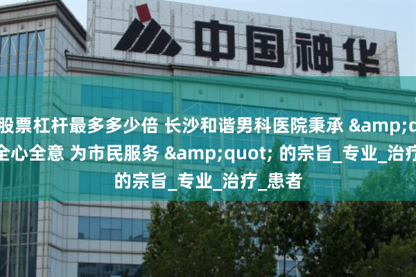 股票杠杆最多多少倍 长沙和谐男科医院秉承 &quot; 全心全意 为市民服务 &quot; 的宗旨_专业_治疗_患者