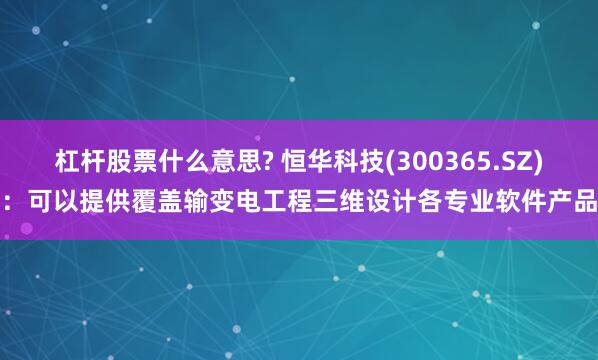 杠杆股票什么意思? 恒华科技(300365.SZ)：可以提供覆盖输变电工程三维设计各专业软件产品