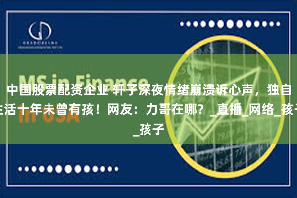 中国股票配资企业 轩子深夜情绪崩溃诉心声，独自生活十年未曾有孩！网友：力哥在哪？_直播_网络_孩子