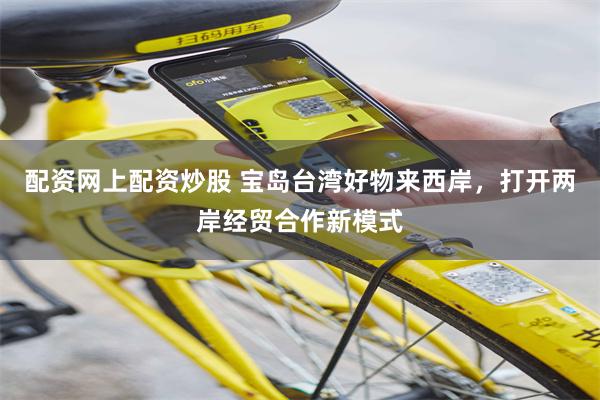 配资网上配资炒股 宝岛台湾好物来西岸，打开两岸经贸合作新模式