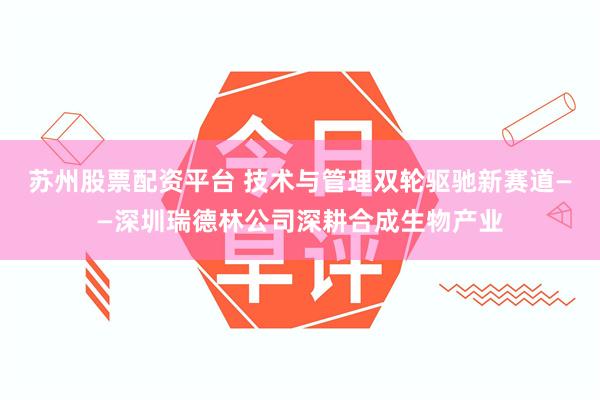 苏州股票配资平台 技术与管理双轮驱驰新赛道——深圳瑞德林公司深耕合成生物产业