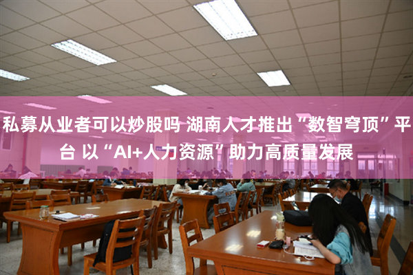 私募从业者可以炒股吗 湖南人才推出“数智穹顶”平台 以“AI+人力资源”助力高质量发展