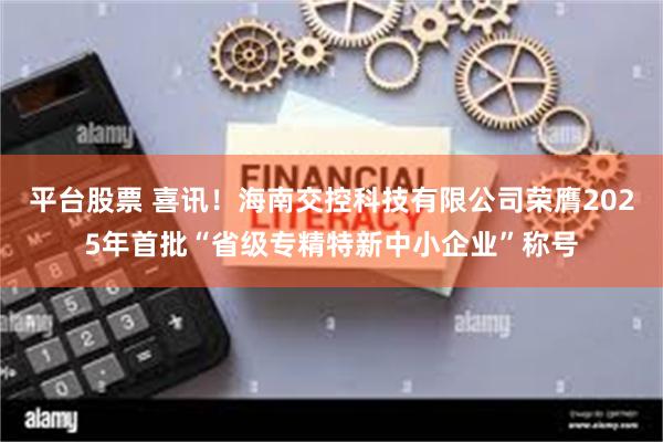 平台股票 喜讯！海南交控科技有限公司荣膺2025年首批“省级专精特新中小企业”称号