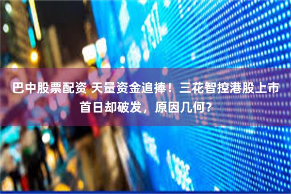 巴中股票配资 天量资金追捧！三花智控港股上市首日却破发，原因几何？