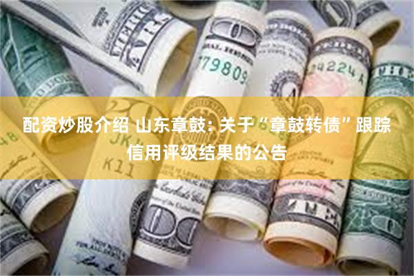 配资炒股介绍 山东章鼓: 关于“章鼓转债”跟踪信用评级结果的公告