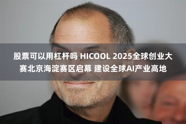 股票可以用杠杆吗 HICOOL 2025全球创业大赛北京海淀赛区启幕 建设全球AI产业高地