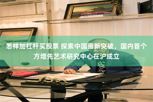 怎样加杠杆买股票 探索中国画新突破，国内首个方增先艺术研究中心在沪成立