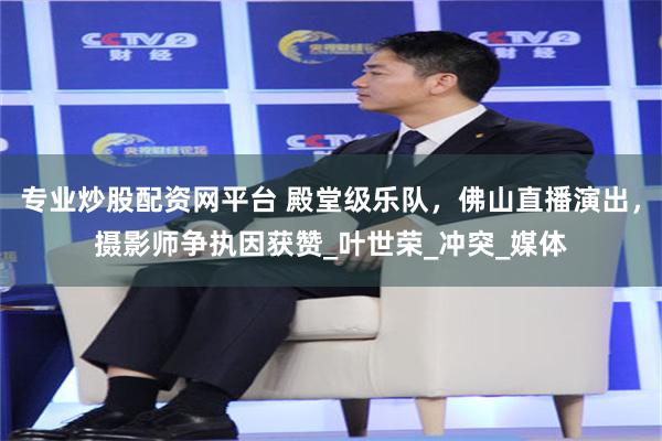 专业炒股配资网平台 殿堂级乐队，佛山直播演出，摄影师争执因获赞_叶世荣_冲突_媒体