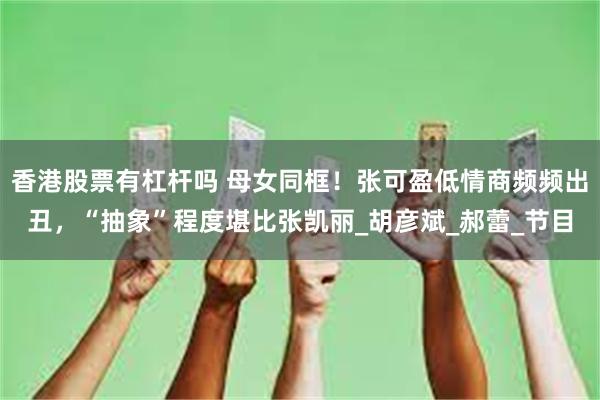 香港股票有杠杆吗 母女同框！张可盈低情商频频出丑，“抽象”程度堪比张凯丽_胡彦斌_郝蕾_节目