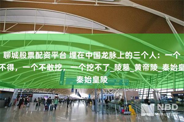 聊城股票配资平台 埋在中国龙脉上的三个人：一个挖不得，一个不敢挖，一个挖不了_陵墓_黄帝陵_秦始皇陵