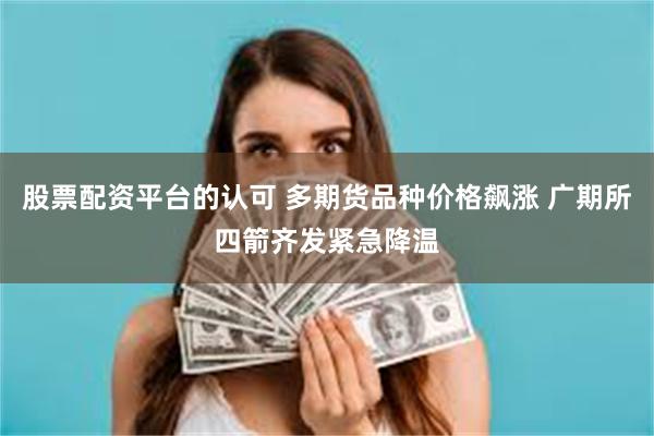 股票配资平台的认可 多期货品种价格飙涨 广期所四箭齐发紧急降温