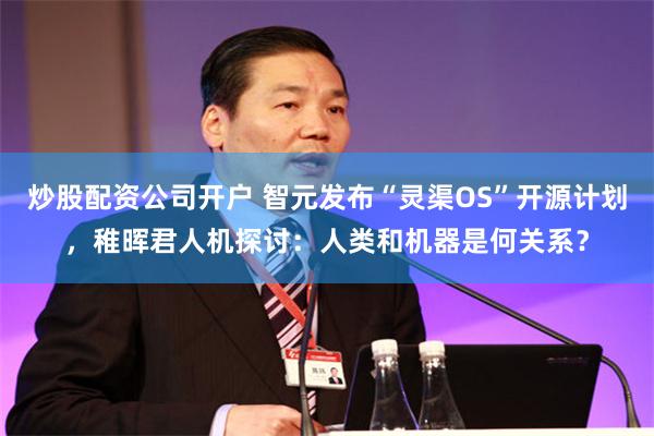 炒股配资公司开户 智元发布“灵渠OS”开源计划，稚晖君人机探讨：人类和机器是何关系？
