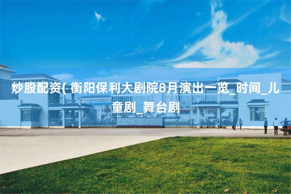 炒股配资( 衡阳保利大剧院8月演出一览_时间_儿童剧_舞台剧