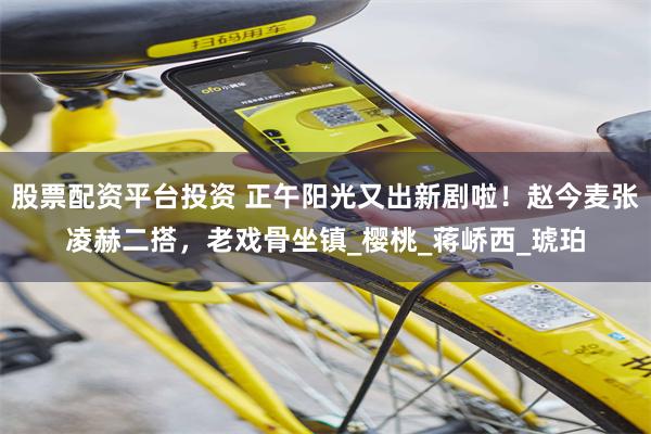股票配资平台投资 正午阳光又出新剧啦！赵今麦张凌赫二搭，老戏骨坐镇_樱桃_蒋峤西_琥珀