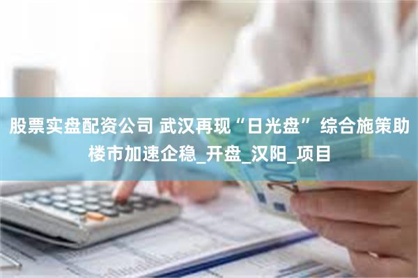 股票实盘配资公司 武汉再现“日光盘” 综合施策助楼市加速企稳_开盘_汉阳_项目